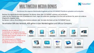 Multimedia MediaBonusMultimedia MediaBonus
Sie	können	Ihre	eigenen	Multimedia	Angebote	auf	der	FUTURENET	Plattform	uploaden	und	verkaufen.
Besitzen	Sie	eigene	Multimedia	Angebote?	Sie	können	diese	über	FUTURENET	anbieten	und	verkaufen.	
Laden	Sie	Ihre	Dateien	über	den	Produktbereich	hoch,	legen	Sie	selbst	den	jeweiligen	Preis	fest	und	verdienen	Sie,	wenn	ein	anderes	
Mitglied	Ihr	Angebot	nutzt.
Sie	können	Links	zu	Ihren	Multimedia	Dateien	anbieten	oder	Sie	laden	die	Datei	auf	den	FUTURENET	Server.		
Sie	erhalten	50%	des	Verkaufs,	40%	gehen	in	den	Marketingplan	und	10%	zur	Company
Wichtig	ist,	dass	Sie	selbst	der	
Rechteinhaber	des	Angebotes	sind.	Bitte	
beachten	Sie	dazu	die	AGB	von	FUTURENET
Verstöße	gegen	Copyright	werden	von	uns	
sehr	ernst	genommen.	
(Von	Abmahnung	bis	zur	fristlosen	
Kündigung	bei	mehrfacher	Wiederholung	
sind	die	Konsequenzen	für	Verstöße.)	
 
