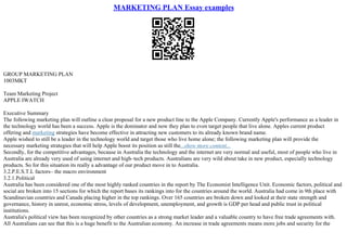 MARKETING PLAN Essay examples
GROUP MARKETING PLAN
1003MKT
Team Marketing Project
APPLE IWATCH
Executive Summary
The following marketing plan will outline a clear proposal for a new product line to the Apple Company. Currently Apple's performance as a leader in
the technology world has been a success. Apple is the dominator and now they plan to even target people that live alone. Apples current product
offering and marketing strategies have become effective in attracting new customers to its already known brand name.
Apple wished to still be a leader in the technology world and target those who live home alone; the following marketing plan will provide the
necessary marketing strategies that will help Apple boost its position as still the...show more content...
Secondly, for the competitive advantages, because in Australia the technology and the internet are very normal and useful, most of people who live in
Australia are already very used of using internet and high–tech products. Australians are very wild about take in new product, especially technology
products. So for this situation its really a advantage of our product move in to Australia.
3.2.P.E.S.T.L factors– the macro environment
3.2.1.Political
Australia has been considered one of the most highly ranked countries in the report by The Economist Intelligence Unit. Economic factors, political and
social are broken into 15 sections for which the report bases its rankings into for the countries around the world. Australia had come in 9th place with
Scandinavian countries and Canada placing higher in the top rankings. Over 165 countries are broken down and looked at their state strength and
governance, history in unrest, economic stress, levels of development, unemployment, and growth is GDP per head and public trust in political
institutions.
Australia's political view has been recognized by other countries as a strong market leader and a valuable country to have free trade agreements with.
All Australians can see that this is a huge benefit to the Australian economy. An increase in trade agreements means more jobs and security for the
 