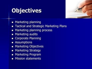 Objectives
 Marketing planning
 Tactical and Strategic Marketing Plans
 Marketing planning process
 Marketing audits
 Corporate Planning
 Assumptions
 Marketing Objectives
 Marketing Strategy
 Marketing Program
 Mission statements
 