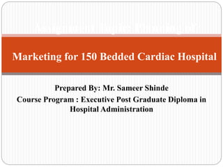 Prepared By: Mr. Sameer Shinde
Course Program : Executive Post Graduate Diploma in
Hospital Administration
Assignment Topic: Planning of
Marketing for 150 Bedded Cardiac Hospital
 