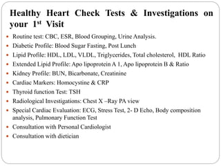 Healthy Heart Check Tests & Investigations on
your 1st Visit
 Routine test: CBC, ESR, Blood Grouping, Urine Analysis.
 Diabetic Profile: Blood Sugar Fasting, Post Lunch
 Lipid Profile: HDL, LDL, VLDL, Triglycerides, Total cholesterol, HDL Ratio
 Extended Lipid Profile: Apo lipoprotein A 1, Apo lipoprotein B & Ratio
 Kidney Profile: BUN, Bicarbonate, Creatinine
 Cardiac Markers: Homocystine & CRP
 Thyroid function Test: TSH
 Radiological Investigations: Chest X –Ray PA view
 Special Cardiac Evaluation: ECG, Stress Test, 2- D Echo, Body composition
analysis, Pulmonary Function Test
 Consultation with Personal Cardiologist
 Consultation with dietician
 