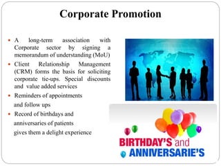 Corporate Promotion
 A long-term association with
Corporate sector by signing a
memorandum of understanding (MoU)
 Client Relationship Management
(CRM) forms the basis for soliciting
corporate tie-ups. Special discounts
and value added services
 Reminders of appointments
and follow ups
 Record of birthdays and
anniversaries of patients
gives them a delight experience
 