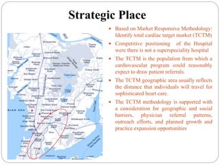 Strategic Place
 Based on Market Responsive Methodology:
Identify total cardiac target market (TCTM)
 Competitive positioning of the Hospital
were there is not a superspeciality hospital
 The TCTM is the population from which a
cardiovascular program could reasonably
expect to draw patient referrals.
 The TCTM geographic area usually reflects
the distance that individuals will travel for
sophisticated heart care.
 The TCTM methodology is supported with
a consideration for geographic and social
barriers, physician referral patterns,
outreach efforts, and planned growth and
practice expansion opportunities
 