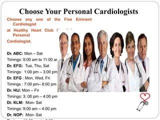 Choose Your Personal Cardiologists
Choose any one of the Five Eminent
Cardiologist
at Healthy Heart Club Hospital as your
Personal
Cardiologist.
Dr. ABC: Mon – Sat
Timings: 9:00 am to 11:00 am
Dr. EFG: Tue, Thu, Sat
Timings: 1:00 pm – 3:00 pm
Dr. EFG : Mon, Wed, Fri
Timings : 7:00 pm– 8:00 pm
Dr. HIJ: Mon – Fri
Timings: 3: 00 pm – 4:00 pm
Dr. KLM: Mon- Sat
Timings: 9:00 am – 4:00 pm
Dr. NOP: Mon- Sat
 