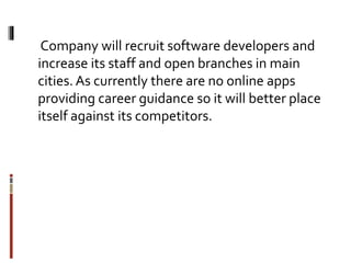Company will recruit software developers and
increase its staff and open branches in main
cities.As currently there are no online apps
providing career guidance so it will better place
itself against its competitors.
 