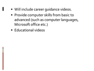  Will include career guidance videos.
 Provide computer skills from basic to
advanced (such as computer languages,
Microsoft office etc.)
 Educational videos
 