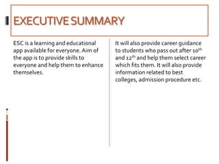 EXECUTIVESUMMARY
ESC is a learning and educational
app available for everyone. Aim of
the app is to provide skills to
everyone and help them to enhance
themselves.
It will also provide career guidance
to students who pass out after 10th
and 12th and help them select career
which fits them. It will also provide
information related to best
colleges, admission procedure etc.
 