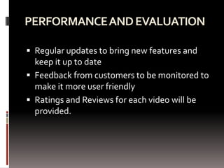 PERFORMANCEANDEVALUATION
 Regular updates to bring new features and
keep it up to date
 Feedback from customers to be monitored to
make it more user friendly
 Ratings and Reviews for each video will be
provided.
 