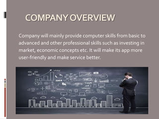 COMPANYOVERVIEW
Company will mainly provide computer skills from basic to
advanced and other professional skills such as investing in
market, economic concepts etc. It will make its app more
user-friendly and make service better.
 