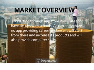 MARKETOVERVIEW
By starting through app store it will later on
have tie-ups with schools. As currently there is
no app providing career guidance it will start
from there and increase its products and will
also provide computer skills.
 