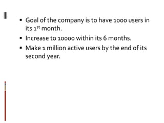  Goal of the company is to have 1000 users in
its 1st month.
 Increase to 10000 within its 6 months.
 Make 1 million active users by the end of its
second year.
 