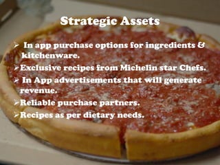 Strategic Assets
 In app purchase options for ingredients &
kitchenware.
Exclusive recipes from Michelin star Chefs.
 In App advertisements that will generate
revenue.
Reliable purchase partners.
Recipes as per dietary needs.
 