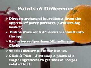 Points of Difference
 Direct purchase of ingredients from the
app via 3rd party partners.(Groffers,Big
basket)
 Online store for kitchenware inbuilt into
the app.
 Exclusive recipes from Michelin star
Chefs.
 Special dietary plans for fitness.
 Click & Pick – Just snap a photo of a
single ingredeint to get 100s of recipes
related to it.
 