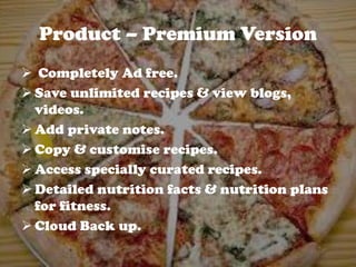 Product – Premium Version
 Completely Ad free.
 Save unlimited recipes & view blogs,
videos.
 Add private notes.
 Copy & customise recipes.
 Access specially curated recipes.
 Detailed nutrition facts & nutrition plans
for fitness.
 Cloud Back up.
 
