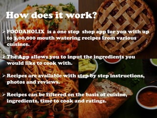 How does it work?
FOODAHOLIX is a one stop shop app for you with up
to 3,00,000 mouth watering recipes from various
cuisines.
The App allows you to input the ingredients you
would like to cook with.
Recipes are available with step by step instructions,
photos and reviews.
Recipes can be filtered on the basis of cuisine,
ingredients, time to cook and ratings.
 
