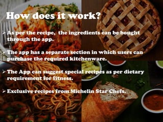 How does it work?
As per the recipe, the ingredients can be bought
through the app.
The app has a separate section in which users can
purchase the required kitchenware.
The App can suggest special recipes as per dietary
requirement for fitness.
Exclusive recipes from Michelin Star Chefs.
 