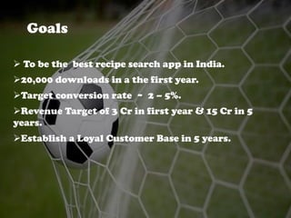 Goals
 To be the best recipe search app in India.
20,000 downloads in a the first year.
Target conversion rate ~ 2 – 5%.
Revenue Target of 3 Cr in first year & 15 Cr in 5
years.
Establish a Loyal Customer Base in 5 years.
 
