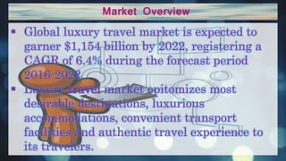 Market Overview
 Global luxury travel market is expected to
garner $1,154 billion by 2022, registering a
CAGR of 6.4% during the forecast period
2016-2022.
 Luxury travel market epitomizes most
desirable destinations, luxurious
accommodations, convenient transport
facilities and authentic travel experience to
its travelers.
 