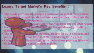 Luxury Target Market’s Key Benefits :
 The Study provides an in-depth analysis of the global luxury travel
market with current trends and future estimations to elucidate the
imminent investment pockets.
 The report provides a quantitative analysis form 2014 to 2022, which
is expected to enable the stakeholders to capitalize on prevailing
market opportunities.
 The report provides actual historical figures for 2014 and 2015 and
provides forecast from 2016 to 2022, considering 2015 as base.
 Competitive intelligence highlights the business practices followed
by leading players across various regions.
 