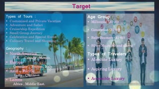 Target
Age Group :
 Millennial (21-30)
 Generation (31-40)
 Baby Boomers (41-60)
 Silver Hairs (60 and above)
Types of Travelers :
 Absolute Luxury
 Aspiring Luxury
 Accessible Luxury
Types of Tours :
 Customized and Private Vacation
 Adventure and Safari
 Cruise/ship Expedition
 Small Group Journey
 Celebration and Special Event
 Culinary Travel and Shopping
Geography :
 North America
U.S. , Canada , Mexico.
 Europe
Germany , France , Italy.
 Asia – Pacific
India , China.
 Lamea
Africa , Middle-East.
 