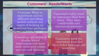 Customers’ Needs/Wants
Customer Want to
experiment and try
different travelling
models without any
regret of booking an
undesired tour packages.
Consumers today want
to experience their best
tours . They want
comfortable and
convenient journeys.
Consumers get bored of
similar travel
experiences and want
some extra and unique
services and facilities.
Customers need the
convenient ways for
their ticket bookings and
travelling.
 