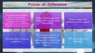 Points of Difference
To get the best possible
travel experiences,
customers can browse the
recommended ones by
logging In and can take the
suggestions from experts.
Ticket Bookings and
ticket delivery at your
doorsteps.
Tours under the
guidance of an expert.
10% discount if travel
gets late.
Customers can buy a
weekend/holiday
package of any national
tour and keep it for a
month.
30% of the security
deposits.
 