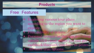 Products
 Exploring various tour plans
according to the region you want to
explore.
 Free delivery of tickets.
 Personal account on the app providing
inbuilt 1GB cloud where you can get
cashback/discount vouchers as prizes.
 Advance trial options.
Free Features
 