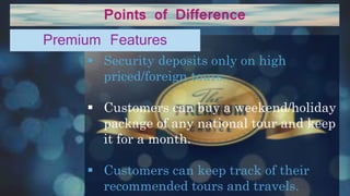 Points of Difference
 Security deposits only on high
priced/foreign tours.
 Customers can buy a weekend/holiday
package of any national tour and keep
it for a month.
 Customers can keep track of their
recommended tours and travels.
Premium Features
 