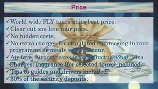 Price
World wide FLY tours at its best price.
Clear cut one line tour price.
No hidden costs.
No extra charges for stipulated sightseeing in tour
programme or meals when on tour.
Air fare, Airport taxes (except fluctuations), Visa
Charges, Insurance (for selected tours) included.
Tips to guides and drivers included.
30% of the security deposits.
 