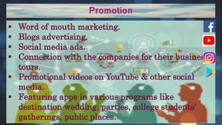 Promotion
 Word of mouth marketing.
 Blogs advertising.
 Social media ads.
 Connection with the companies for their business
tours.
 Promotional videos on YouTube & other social
media.
 Featuring apps in various programs like
destination wedding, parties, college students’
gatherings, public places.
 