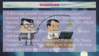 Incentives
A discount coupon is added in the customer’s
account whenever the offers has been established.
Special offers for the regular customers like official
tours.
See and enjoy World with entertainment, Smiles
and Laughter.
Games, Antakshari, Dance and Fun on Fly Tours.
Attentive, caring Tour Managers to make the tour
more enjoyable for every guest.
 