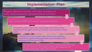 Implementation Plan
Prepare editorial calendar with date of release of
news, announcements and promotional activities.
App testing, Official Launch and press release.
Promotion of the app on all social media networking sites,
featuring of the app’s teaser on YouTube and creation of blog
posts.
Getting featured on major app review sites, pushing
notification updates through mails and messages and
updating the features of App.
Developing strategies to maintain customer retention and
growth, focus on new target market and expansion by
collaborating with other major bands.
 