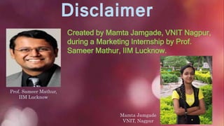 Disclaimer
Created by Mamta Jamgade, VNIT Nagpur,
during a Marketing Internship by Prof.
Sameer Mathur, IIM Lucknow.
Prof. Sameer Mathur,
IIM Lucknow
Mamta Jamgade
VNIT, Nagpur
 