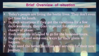 Brief Overview of situation
 Today’s people are living the hectic lives. They don’t even
get time for lunch.
 In such situations if they get the vacations for a few
days/weekends, they plan to go out for relaxation and
change of phase.
 Even some are intended to go for the business tours.
 So, people need some easy ways for their plans to
happen.
 They need the better facilities and services for their new
journey.
 
