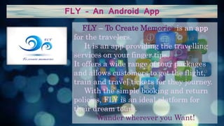 FLY – An Android App
FLY – To Create Memories is an app
for the travelers.
It is an app providing the travelling
services on your finger tips.
It offers a wide range of tour packages
and allows customers to get the flight,
train and travel tickets for they journey.
With the simple booking and return
policies, FLY is an ideal platform for
their dream tours.
Wander wherever you Want!
 