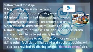 1.Download the App.
2.Login with your Gmail account.
3.Choose your location country wise.
4.Explore the unlimited tour packages in your
county/abroad and the recommended ones.
5.Select the desired packages, dates and book it.
6.Done! Your tour plans will be display on your screen
and you will have to get ready for it.
7.You can also come to our office for more enquiry.
8.The other facilities of flight and train tickets booking will
also be provided by clicking on the ‘Ticket Booking’ slot.
 