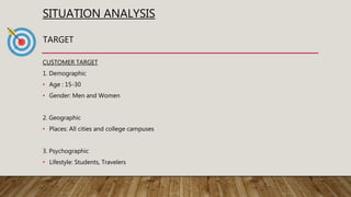 SITUATION ANALYSIS
CUSTOMER TARGET
1. Demographic
• Age : 15-30
• Gender: Men and Women
2. Geographic
• Places: All cities and college campuses
3. Psychographic
• Lifestyle: Students, Travelers
TARGET
 