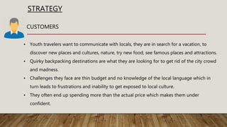 STRATEGY
CUSTOMERS
• Youth travelers want to communicate with locals, they are in search for a vacation, to
discover new places and cultures, nature, try new food, see famous places and attractions.
• Quirky backpacking destinations are what they are looking for to get rid of the city crowd
and madness.
• Challenges they face are thin budget and no knowledge of the local language which in
turn leads to frustrations and inability to get exposed to local culture.
• They often end up spending more than the actual price which makes them under
confident.
 