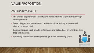 VALUE PROPOSITION
• The brand's popularity and visibility gets increased in the target market through
online presence.
• Travel bloggers and moviemakers can communicate and tap in to new and
diverse consumer pool.
• Collaborators can track brand's performance and get updates on activity on their
blog and channels.
• Upcoming startups and existing brands get a new advertising space.
COLLABORATOR VALUE
 