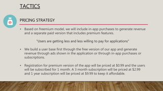 TACTICS
PRICING STRATEGY
• Based on freemium model, we will include in-app purchases to generate revenue
and a separate paid version that includes premium features.
"Users are getting less and less willing to pay for applications"
• We build a user base first through the free version of our app and generate
revenue through ads shown in the application or through in-app purchases or
subscriptions.
• Registration for premium version of the app will be priced at $0.99 and the users
will be subscribed for 1 month. A 3 month subscription will be priced at $2.99
and 1 year subscription will be priced at $9.99 to keep it affordable.
 
