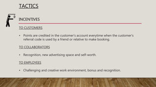 TACTICS
INCENTIVES
TO CUSTOMERS
• Points are credited in the customer's account everytime when the customer's
referral code is used by a friend or relative to make booking.
TO COLLABORATORS
• Recognition, new advertising space and self-worth.
TO EMPLOYEES
• Challenging and creative work environment, bonus and recognition.
 