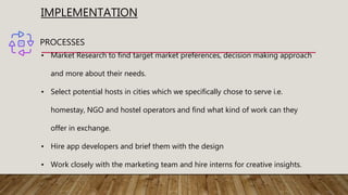 IMPLEMENTATION
PROCESSES
• Market Research to find target market preferences, decision making approach
and more about their needs.
• Select potential hosts in cities which we specifically chose to serve i.e.
homestay, NGO and hostel operators and find what kind of work can they
offer in exchange.
• Hire app developers and brief them with the design
• Work closely with the marketing team and hire interns for creative insights.
 