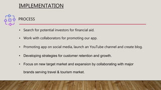 IMPLEMENTATION
PROCESS
• Search for potential investors for financial aid.
• Work with collaborators for promoting our app.
• Promoting app on social media, launch an YouTube channel and create blog.
• Developing strategies for customer retention and growth.
• Focus on new target market and expansion by collaborating with major
brands serving travel & tourism market.
 