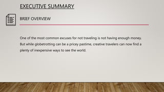 EXECUTIVE SUMMARY
One of the most common excuses for not traveling is not having enough money.
But while globetrotting can be a pricey pastime, creative travelers can now find a
plenty of inexpensive ways to see the world.
BRIEF OVERVIEW
 