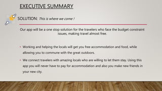 EXECUTIVE SUMMARY
Our app will be a one stop solution for the travelers who face the budget constraint
issues, making travel almost free.
• Working and helping the locals will get you free accommodation and food, while
allowing you to commune with the great outdoors.
• We connect travelers with amazing locals who are willing to let them stay. Using this
app you will never have to pay for accommodation and also you make new friends in
your new city.
SOLUTION: This is where we come !
 