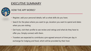 EXECUTIVE SUMMARY
• Register, add your personal details, tell us what skills do you have.
• Search for the place where you want to go, duration you want to spend and dates
when you are visiting.
• Get hosts, visit their profile to see review and ratings and what do they have to
offer you. Simply connect with them.
• Travelers are expected to contribute a pre-agreed amount of time per day in
exchange for lodging and food, which will be provided by their host.
HOW THE APP WORKS?
 