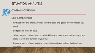 SITUATION ANALYSIS
Core Competencies
• Reduced time and efforts, connect with the locals and get all the information you
need.
• Budget is no more an issue.
• Wide range of options based on what skill do you have, amount of hours you are
ready to work and duration of your trip.
• Implementation of search engine optimization and personalized feed and user
interface.
COMPANY OVERVIEW
 
