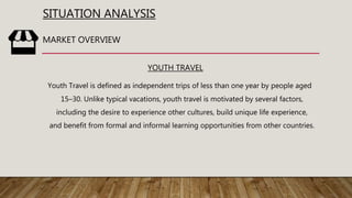 SITUATION ANALYSIS
YOUTH TRAVEL
Youth Travel is defined as independent trips of less than one year by people aged
15–30. Unlike typical vacations, youth travel is motivated by several factors,
including the desire to experience other cultures, build unique life experience,
and benefit from formal and informal learning opportunities from other countries.
MARKET OVERVIEW
 