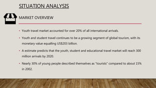 SITUATION ANALYSIS
• Youth travel market accounted for over 20% of all international arrivals.
• Youth and student travel continues to be a growing segment of global tourism, with its
monetary value equalling US$203 billion.
• A estimate predicts that the youth, student and educational travel market will reach 300
million arrivals by 2020.
• Nearly 30% of young people described themselves as ”tourists” compared to about 15%
in 2002.
MARKET OVERVIEW
 