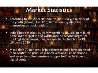 Market Statistics
• According to the 2009 National Youth Survey, a quarter of
the youth (about 83 million) in the country identify
themselves as book readers.
• India’s book market, currently worth Rs 261 billion making
it the sixth largest in the world and the second largest of
the English language ones, is expected to touch Rs 739
billion by 2020
• More than 70 per cent of publishers in India have digitised
their content to produce e-book versions - smartphones
and e-readers offer consumers opportunities to access
digital content.
 